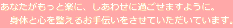 あなたがもっと楽に、しあわせに過ごせますように。 　身体と心を整えるお手伝いをさせていただいています。